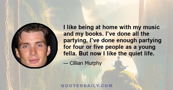 I like being at home with my music and my books. I’ve done all the partying, I’ve done enough partying for four or five people as a young fella. But now I like the quiet life.