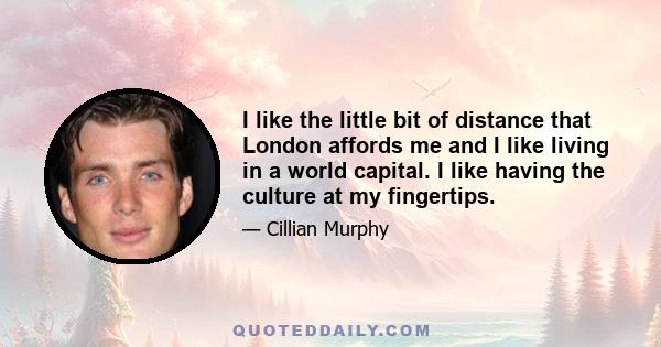 I like the little bit of distance that London affords me and I like living in a world capital. I like having the culture at my fingertips.