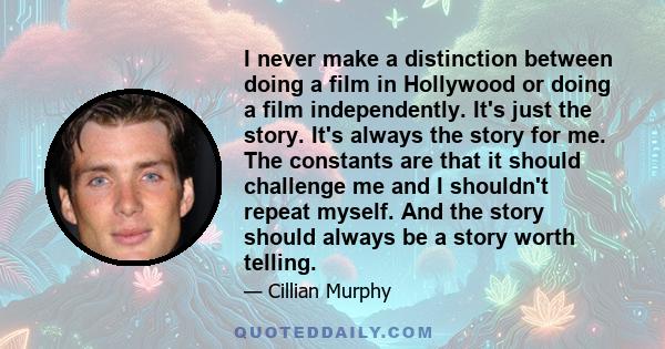 I never make a distinction between doing a film in Hollywood or doing a film independently. It's just the story. It's always the story for me. The constants are that it should challenge me and I shouldn't repeat myself. 