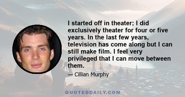 I started off in theater; I did exclusively theater for four or five years. In the last few years, television has come along but I can still make film. I feel very privileged that I can move between them.