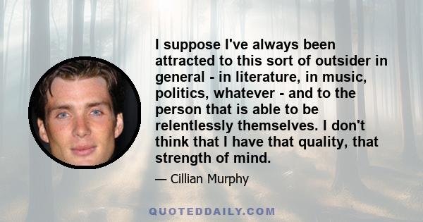 I suppose I've always been attracted to this sort of outsider in general - in literature, in music, politics, whatever - and to the person that is able to be relentlessly themselves. I don't think that I have that