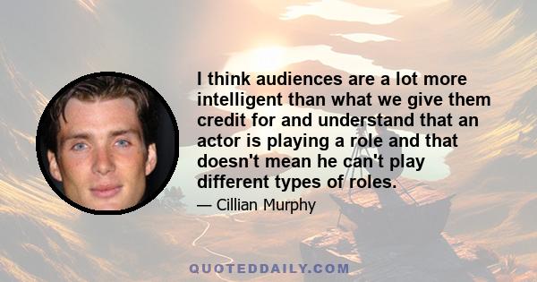 I think audiences are a lot more intelligent than what we give them credit for and understand that an actor is playing a role and that doesn't mean he can't play different types of roles.