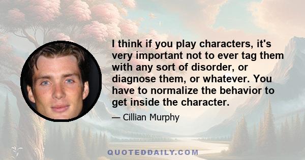 I think if you play characters, it's very important not to ever tag them with any sort of disorder, or diagnose them, or whatever. You have to normalize the behavior to get inside the character.