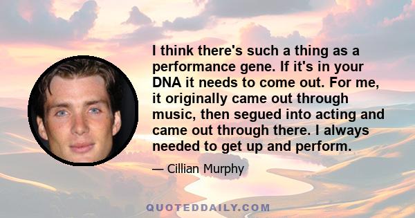 I think there's such a thing as a performance gene. If it's in your DNA it needs to come out. For me, it originally came out through music, then segued into acting and came out through there. I always needed to get up