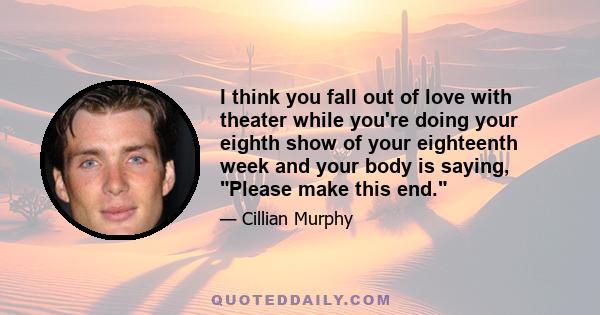 I think you fall out of love with theater while you're doing your eighth show of your eighteenth week and your body is saying, Please make this end.