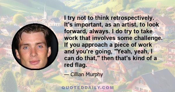 I try not to think retrospectively. It's important, as an artist, to look forward, always. I do try to take work that involves some challenge. If you approach a piece of work and you're going, Yeah, yeah, I can do that, 