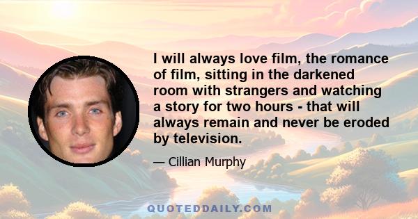 I will always love film, the romance of film, sitting in the darkened room with strangers and watching a story for two hours - that will always remain and never be eroded by television.