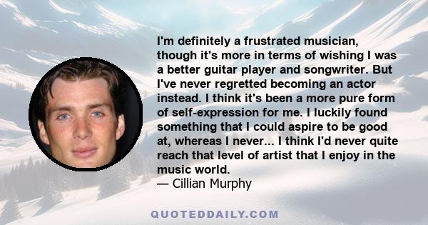 I'm definitely a frustrated musician, though it's more in terms of wishing I was a better guitar player and songwriter. But I've never regretted becoming an actor instead. I think it's been a more pure form of