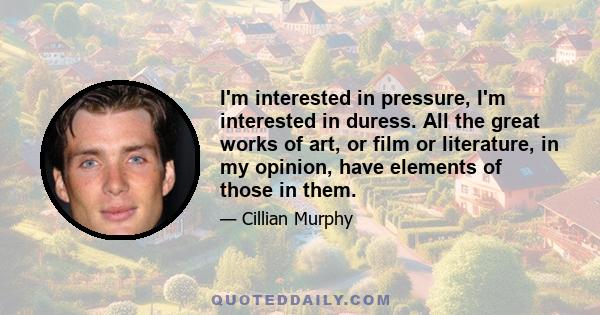 I'm interested in pressure, I'm interested in duress. All the great works of art, or film or literature, in my opinion, have elements of those in them.