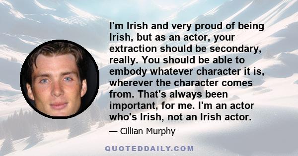 I'm Irish and very proud of being Irish, but as an actor, your extraction should be secondary, really. You should be able to embody whatever character it is, wherever the character comes from. That's always been