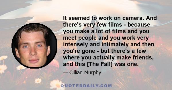 It seemed to work on camera. And there's very few films - because you make a lot of films and you meet people and you work very intensely and intimately and then you're gone - but there's a few where you actually make