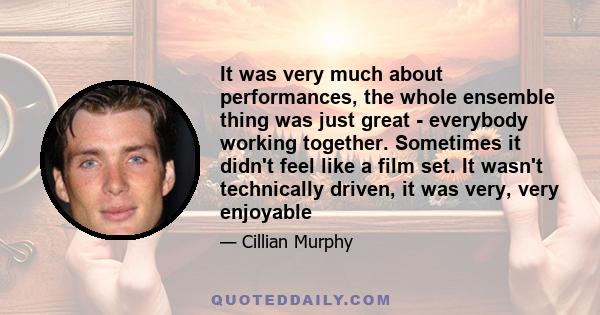 It was very much about performances, the whole ensemble thing was just great - everybody working together. Sometimes it didn't feel like a film set. It wasn't technically driven, it was very, very enjoyable