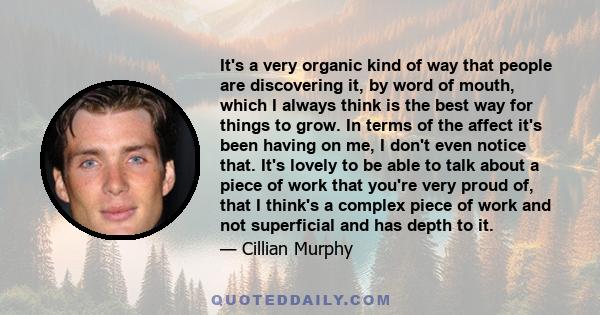 It's a very organic kind of way that people are discovering it, by word of mouth, which I always think is the best way for things to grow. In terms of the affect it's been having on me, I don't even notice that. It's