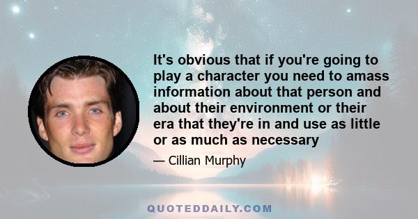 It's obvious that if you're going to play a character you need to amass information about that person and about their environment or their era that they're in and use as little or as much as necessary