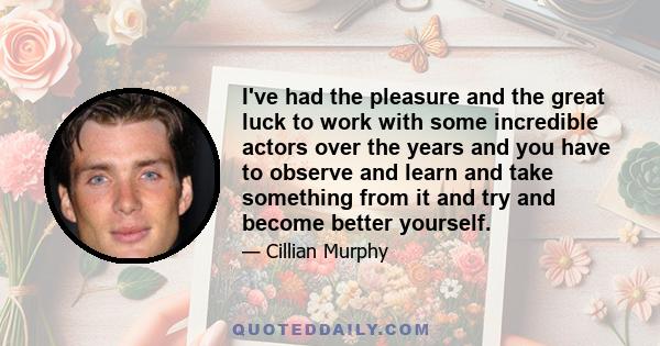 I've had the pleasure and the great luck to work with some incredible actors over the years and you have to observe and learn and take something from it and try and become better yourself.