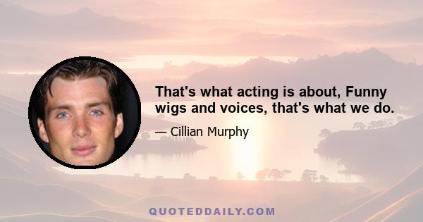 That's what acting is about, Funny wigs and voices, that's what we do.