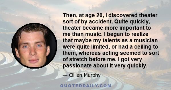 Then, at age 20, I discovered theater sort of by accident. Quite quickly, theater became more important to me than music. I began to realize that maybe my talents as a musician were quite limited, or had a ceiling to