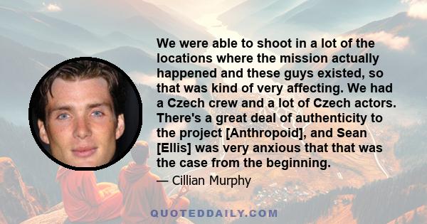 We were able to shoot in a lot of the locations where the mission actually happened and these guys existed, so that was kind of very affecting. We had a Czech crew and a lot of Czech actors. There's a great deal of