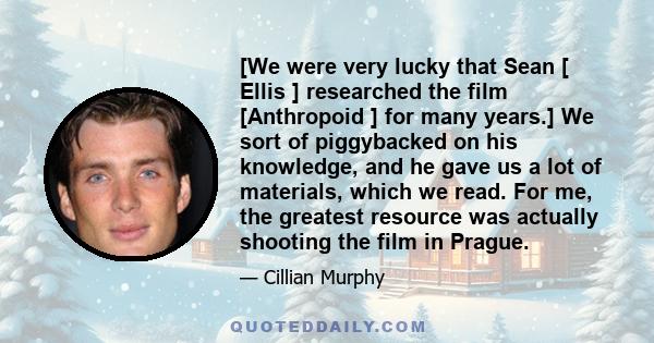 [We were very lucky that Sean [ Ellis ] researched the film [Anthropoid ] for many years.] We sort of piggybacked on his knowledge, and he gave us a lot of materials, which we read. For me, the greatest resource was