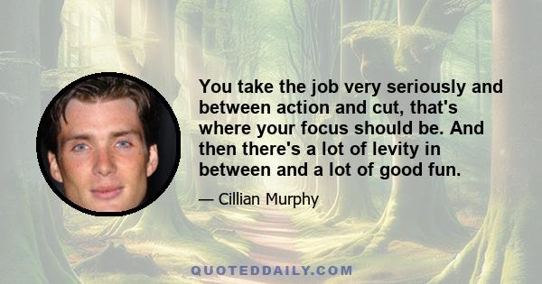 You take the job very seriously and between action and cut, that's where your focus should be. And then there's a lot of levity in between and a lot of good fun.