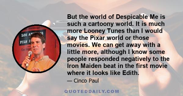 But the world of Despicable Me is such a cartoony world. It is much more Looney Tunes than I would say the Pixar world or those movies. We can get away with a little more, although I know some people responded