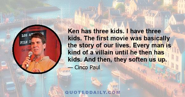 Ken has three kids. I have three kids. The first movie was basically the story of our lives. Every man is kind of a villain until he then has kids. And then, they soften us up.