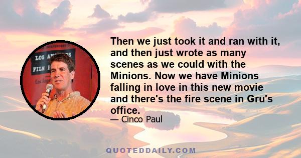 Then we just took it and ran with it, and then just wrote as many scenes as we could with the Minions. Now we have Minions falling in love in this new movie and there's the fire scene in Gru's office.