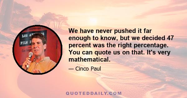 We have never pushed it far enough to know, but we decided 47 percent was the right percentage. You can quote us on that. It's very mathematical.