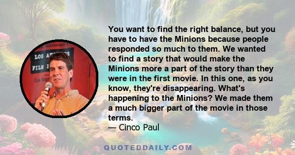 You want to find the right balance, but you have to have the Minions because people responded so much to them. We wanted to find a story that would make the Minions more a part of the story than they were in the first