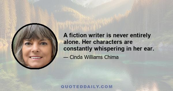 A fiction writer is never entirely alone. Her characters are constantly whispering in her ear.