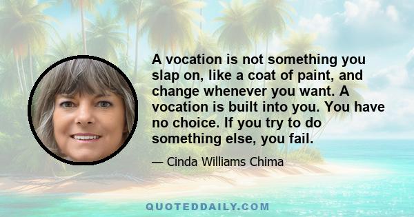 A vocation is not something you slap on, like a coat of paint, and change whenever you want. A vocation is built into you. You have no choice. If you try to do something else, you fail.