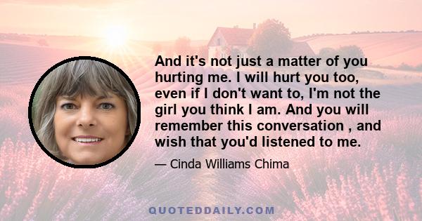 And it's not just a matter of you hurting me. I will hurt you too, even if I don't want to, I'm not the girl you think I am. And you will remember this conversation , and wish that you'd listened to me.