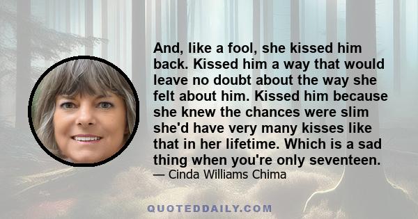 And, like a fool, she kissed him back. Kissed him a way that would leave no doubt about the way she felt about him. Kissed him because she knew the chances were slim she'd have very many kisses like that in her