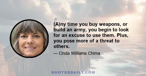 (A)ny time you buy weapons, or build an army, you begin to look for an excuse to use them. Plus, you pose more of a threat to others.