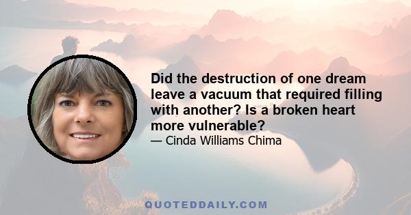 Did the destruction of one dream leave a vacuum that required filling with another? Is a broken heart more vulnerable?