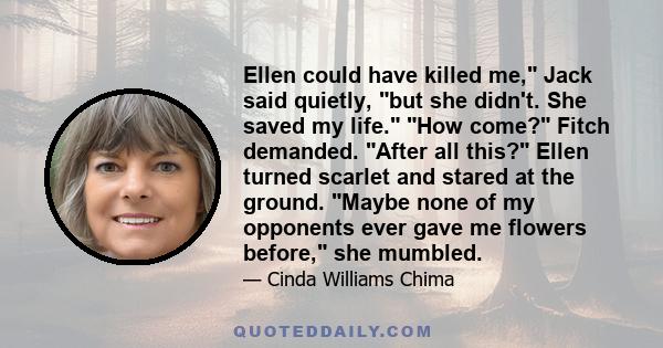 Ellen could have killed me, Jack said quietly, but she didn't. She saved my life. How come? Fitch demanded. After all this? Ellen turned scarlet and stared at the ground. Maybe none of my opponents ever gave me flowers