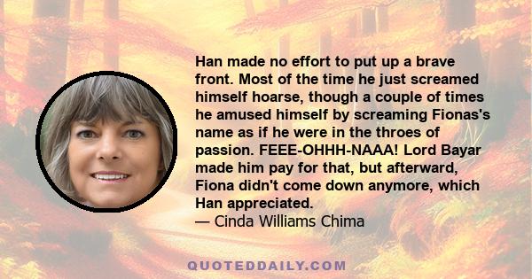 Han made no effort to put up a brave front. Most of the time he just screamed himself hoarse, though a couple of times he amused himself by screaming Fionas's name as if he were in the throes of passion. FEEE-OHHH-NAAA! 