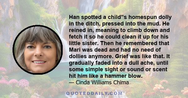 Han spotted a child‟s homespun dolly in the ditch, pressed into the mud. He reined in, meaning to climb down and fetch it so he could clean it up for his little sister. Then he remembered that Mari was dead and had no