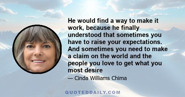 He would find a way to make it work, because he finally understood that sometimes you have to raise your expectations. And sometimes you need to make a claim on the world and the people you love to get what you most