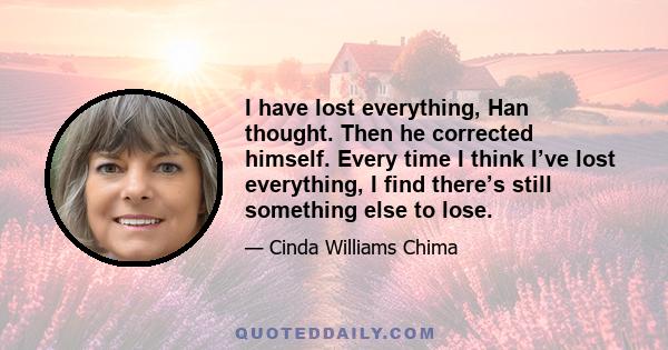 I have lost everything, Han thought. Then he corrected himself. Every time I think I’ve lost everything, I find there’s still something else to lose.