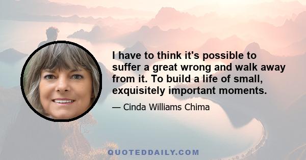 I have to think it's possible to suffer a great wrong and walk away from it. To build a life of small, exquisitely important moments.