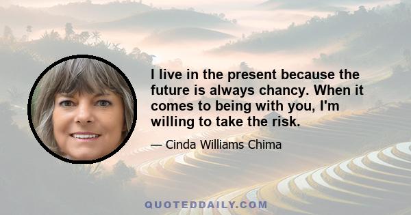 I live in the present because the future is always chancy. When it comes to being with you, I'm willing to take the risk.