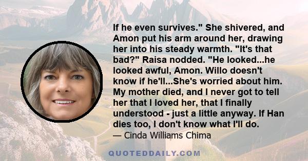 If he even survives. She shivered, and Amon put his arm around her, drawing her into his steady warmth. It's that bad? Raisa nodded. He looked...he looked awful, Amon. Willo doesn't know if he'll...She's worried about