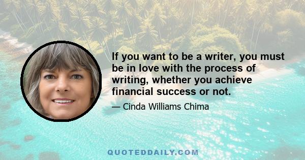 If you want to be a writer, you must be in love with the process of writing, whether you achieve financial success or not.