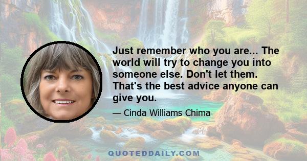 Just remember who you are... The world will try to change you into someone else. Don't let them. That's the best advice anyone can give you.