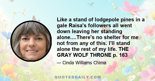 Like a stand of lodgepole pines in a gale Raisa's followers all went down leaving her standing alone....There's no shelter for me not from any of this. I'll stand alone the rest of my life. THE GRAY WOLF THRONE p. 163