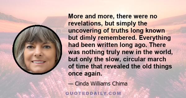 More and more, there were no revelations, but simply the uncovering of truths long known but dimly remembered. Everything had been written long ago. There was nothing truly new in the world, but only the slow, circular