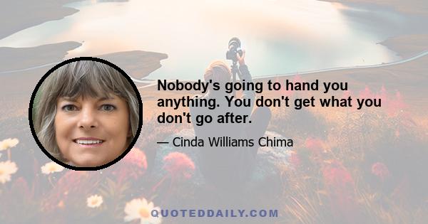 Nobody's going to hand you anything. You don't get what you don't go after.