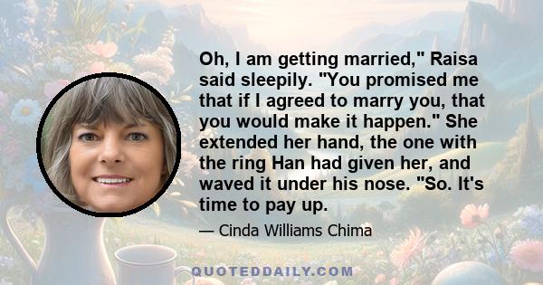 Oh, I am getting married, Raisa said sleepily. You promised me that if I agreed to marry you, that you would make it happen. She extended her hand, the one with the ring Han had given her, and waved it under his nose.