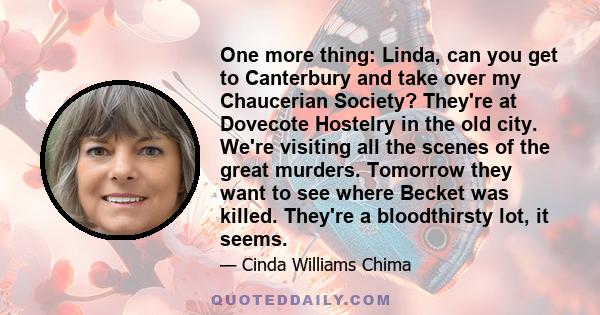 One more thing: Linda, can you get to Canterbury and take over my Chaucerian Society? They're at Dovecote Hostelry in the old city. We're visiting all the scenes of the great murders. Tomorrow they want to see where